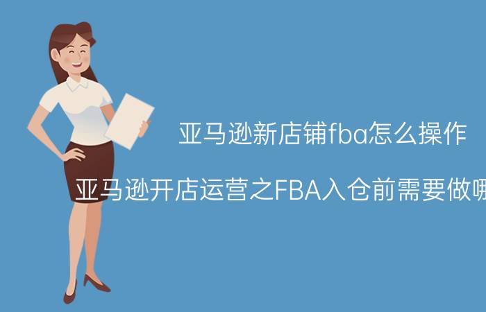 亚马逊新店铺fba怎么操作 亚马逊开店运营之FBA入仓前需要做哪些准备？